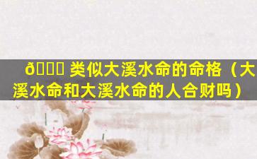 🕊 类似大溪水命的命格（大溪水命和大溪水命的人合财吗）